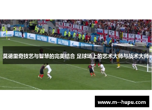 莫德里奇技艺与智慧的完美结合 足球场上的艺术大师与战术大师