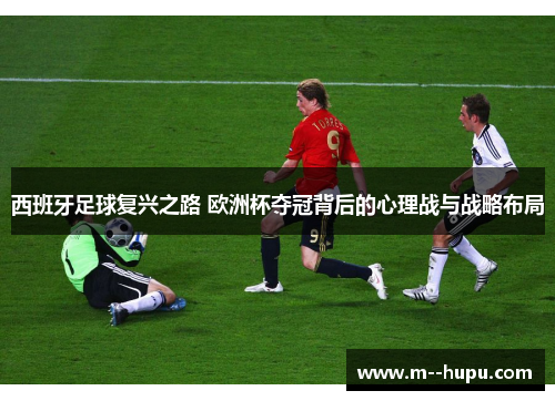 西班牙足球复兴之路 欧洲杯夺冠背后的心理战与战略布局