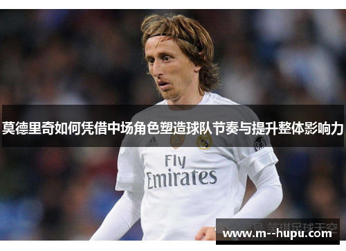 莫德里奇如何凭借中场角色塑造球队节奏与提升整体影响力