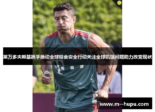 莱万多夫斯基携手推动全球粮食安全行动关注全球饥饿问题助力改变现状