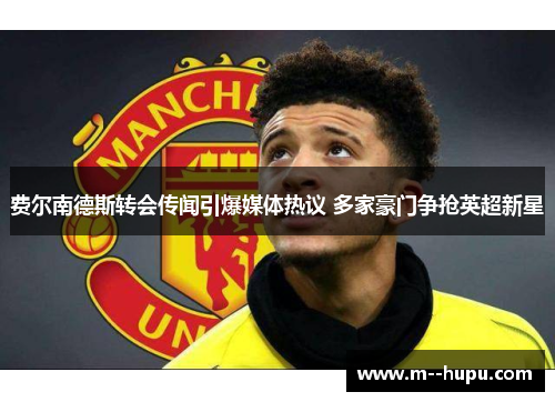 费尔南德斯转会传闻引爆媒体热议 多家豪门争抢英超新星 费尔南德斯转会传闻引爆媒体热议 多家豪门争抢英超新星