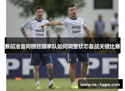 赛前准备阿根廷国家队如何调整状态备战关键比赛