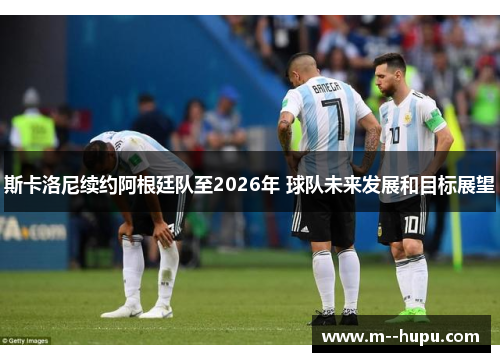 斯卡洛尼续约阿根廷队至2026年 球队未来发展和目标展望 斯卡洛尼续约阿根廷队至2026年 球队未来发展和目标展望