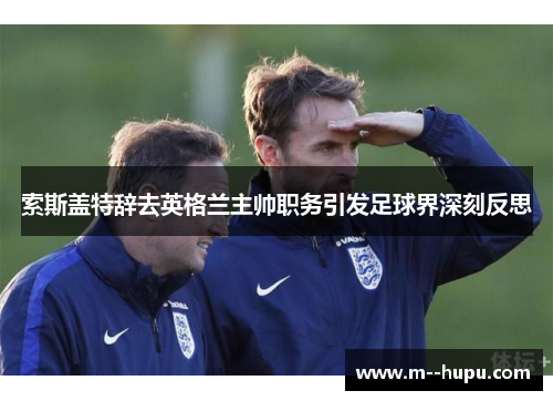索斯盖特辞去英格兰主帅职务引发足球界深刻反思 索斯盖特辞去英格兰主帅职务引发足球界深刻反思