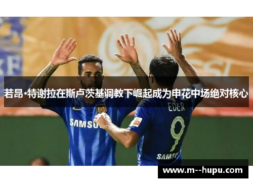 若昂·特谢拉在斯卢茨基调教下崛起成为申花中场绝对核心