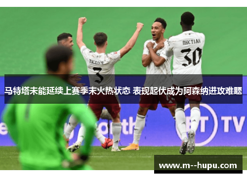 马特塔未能延续上赛季末火热状态 表现起伏成为阿森纳进攻难题