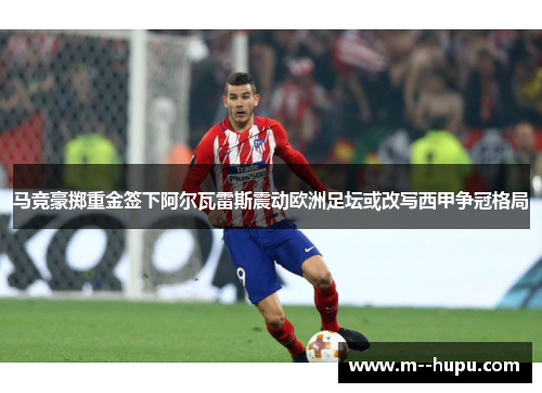 马竞豪掷重金签下阿尔瓦雷斯震动欧洲足坛或改写西甲争冠格局