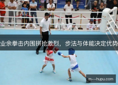 业余拳击内围拼抢激烈,步法与体能决定优势 业余拳击内围拼抢激烈,步法与体能决定优势